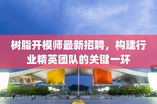 树脂开模师最新招聘，构建行业精英团队的关键一环