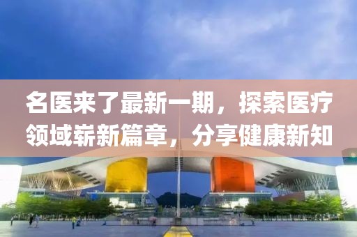 名医来了最新一期，探索医疗领域崭新篇章，分享健康新知