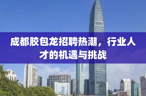 成都胶包龙招聘热潮，行业人才的机遇与挑战