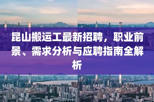 昆山搬运工最新招聘，职业前景、需求分析与应聘指南全解析