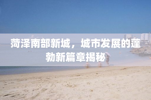 菏泽南部新城，城市发展的蓬勃新篇章揭秘