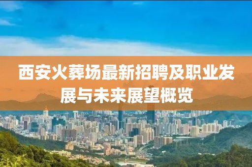 西安火葬场最新招聘及职业发展与未来展望概览