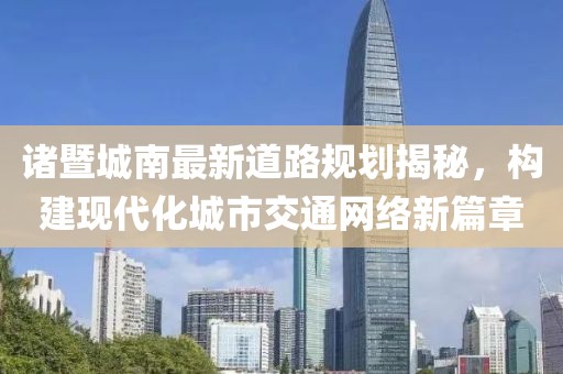 诸暨城南最新道路规划揭秘，构建现代化城市交通网络新篇章