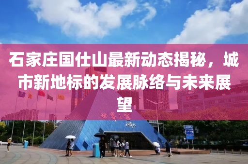 石家庄国仕山最新动态揭秘，城市新地标的发展脉络与未来展望