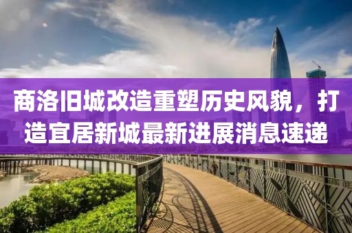 商洛旧城改造重塑历史风貌，打造宜居新城最新进展消息速递