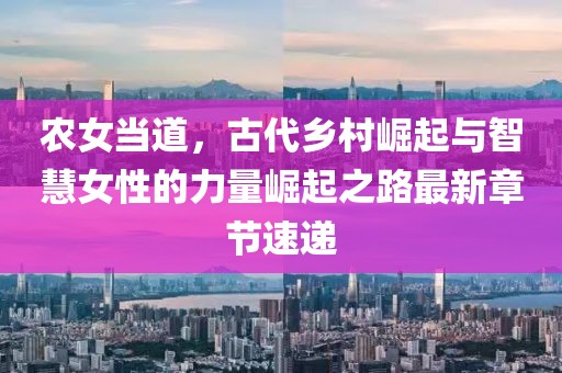 农女当道，古代乡村崛起与智慧女性的力量崛起之路最新章节速递