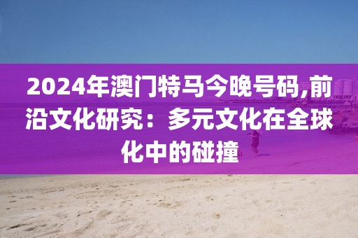 2024年澳门特马今晚号码,前沿文化研究：多元文化在全球化中的碰撞