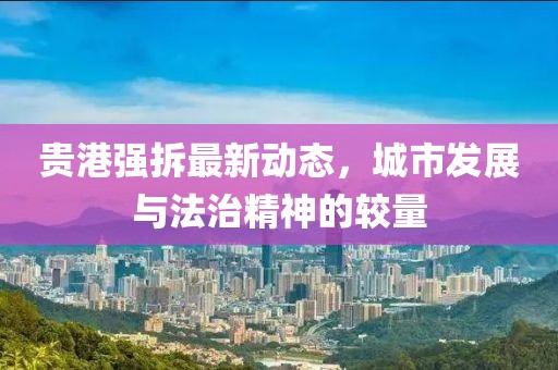 贵港强拆最新动态，城市发展与法治精神的较量