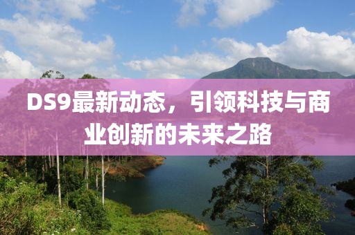 DS9最新动态，引领科技与商业创新的未来之路