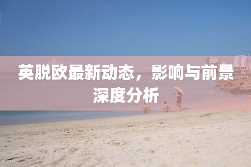 英脱欧最新动态，影响与前景深度分析