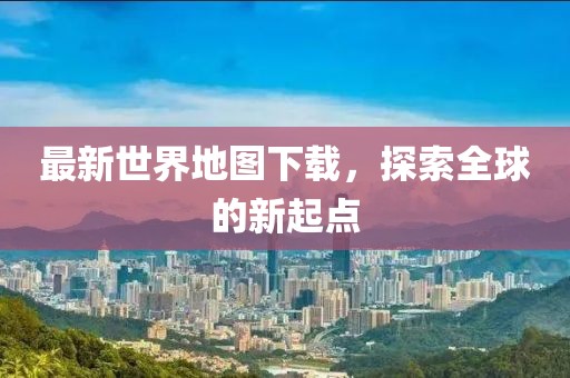 最新世界地图下载，探索全球的新起点