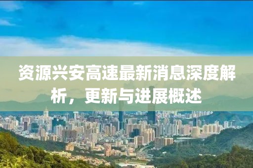 资源兴安高速最新消息深度解析，更新与进展概述