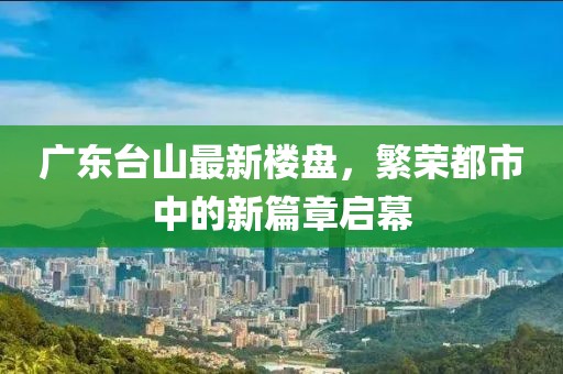 广东台山最新楼盘，繁荣都市中的新篇章启幕