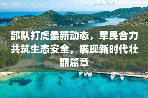 部队打虎最新动态，军民合力共筑生态安全，展现新时代壮丽篇章