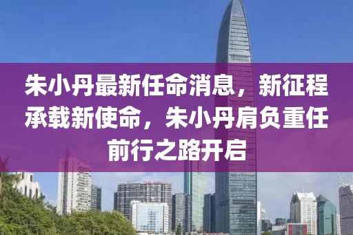 朱小丹最新任命消息，新征程承载新使命，朱小丹肩负重任前行之路开启