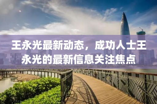王永光最新动态，成功人士王永光的最新信息关注焦点