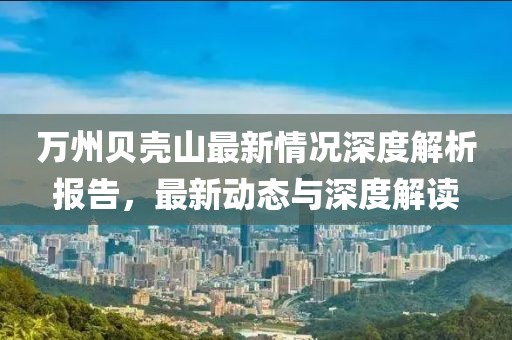 万州贝壳山最新情况深度解析报告，最新动态与深度解读