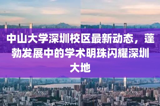 中山大学深圳校区最新动态，蓬勃发展中的学术明珠闪耀深圳大地