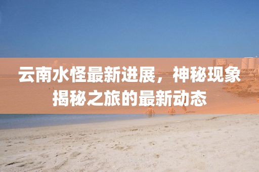 云南水怪最新进展，神秘现象揭秘之旅的最新动态