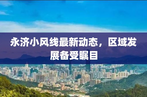 永济小风线最新动态，区域发展备受瞩目