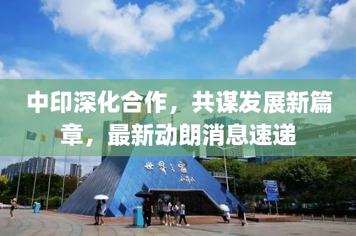 中印深化合作，共谋发展新篇章，最新动朗消息速递