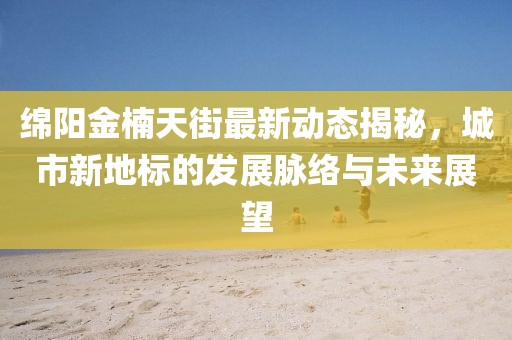 绵阳金楠天街最新动态揭秘，城市新地标的发展脉络与未来展望