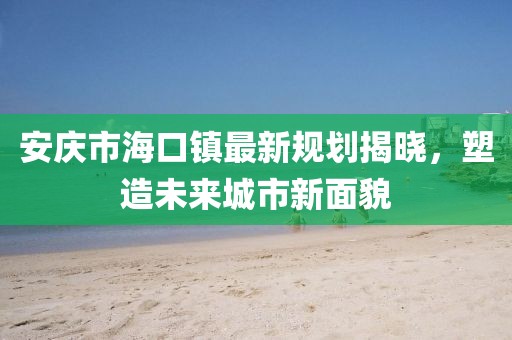安庆市海口镇最新规划揭晓，塑造未来城市新面貌