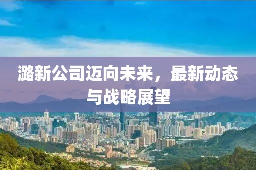 潞新公司迈向未来，最新动态与战略展望