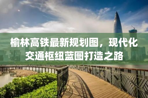榆林高铁最新规划图，现代化交通枢纽蓝图打造之路