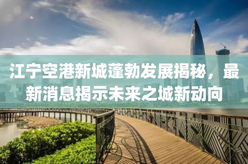 江宁空港新城蓬勃发展揭秘，最新消息揭示未来之城新动向