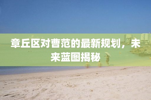 章丘区对曹范的最新规划，未来蓝图揭秘