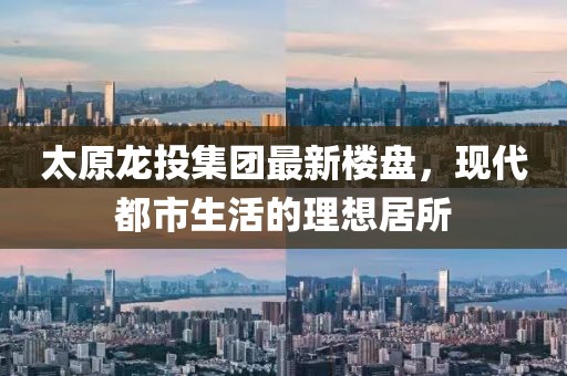 太原龙投集团最新楼盘，现代都市生活的理想居所
