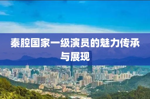 秦腔国家一级演员的魅力传承与展现