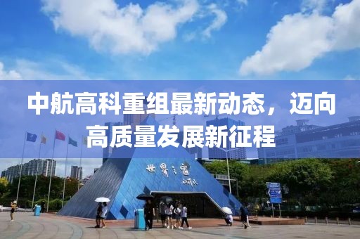中航高科重组最新动态，迈向高质量发展新征程