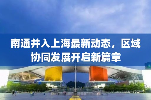 南通并入上海最新动态，区域协同发展开启新篇章