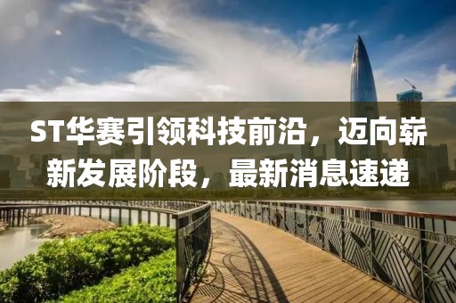 ST华赛引领科技前沿，迈向崭新发展阶段，最新消息速递