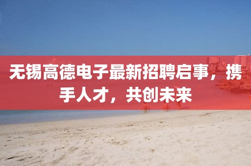 无锡高德电子最新招聘启事，携手人才，共创未来