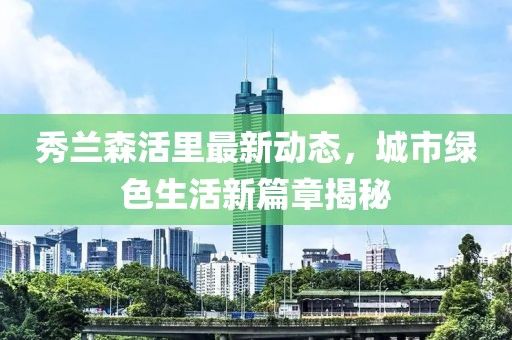 秀兰森活里最新动态，城市绿色生活新篇章揭秘