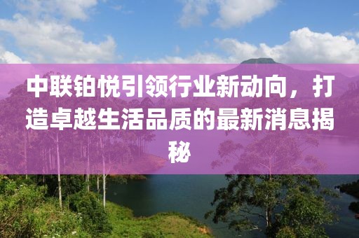 中联铂悦引领行业新动向，打造卓越生活品质的最新消息揭秘