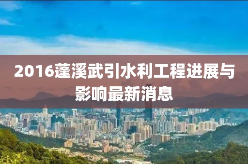 2016蓬溪武引水利工程进展与影响最新消息
