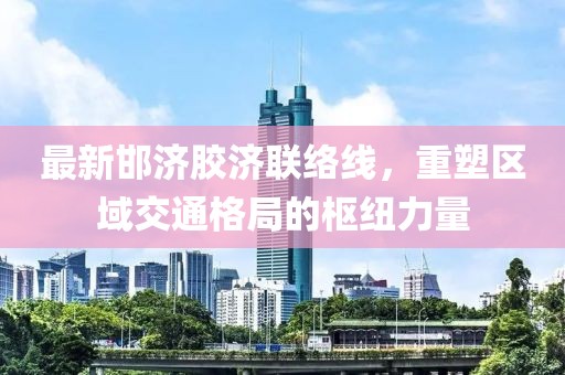 最新邯济胶济联络线，重塑区域交通格局的枢纽力量