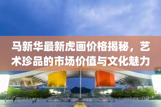 马新华最新虎画价格揭秘，艺术珍品的市场价值与文化魅力
