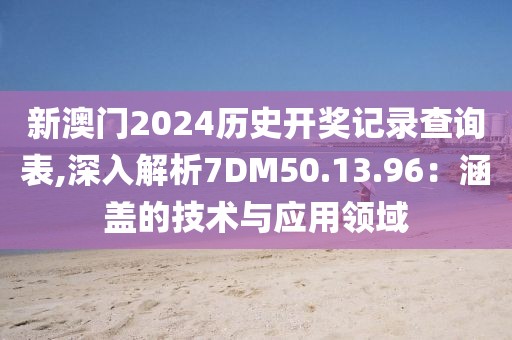新澳门2024历史开奖记录查询表,深入解析7DM50.13.96：涵盖的技术与应用领域