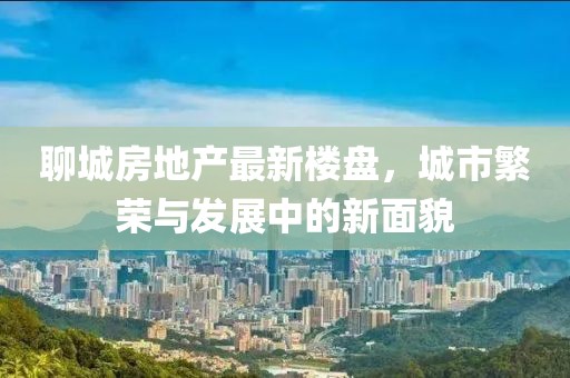 聊城房地产最新楼盘，城市繁荣与发展中的新面貌