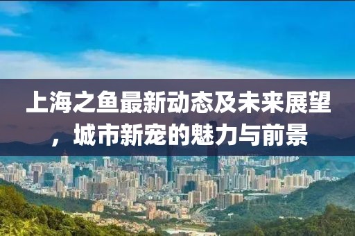 上海之鱼最新动态及未来展望，城市新宠的魅力与前景