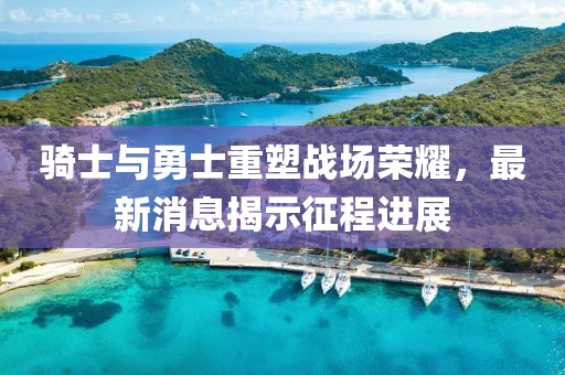骑士与勇士重塑战场荣耀，最新消息揭示征程进展
