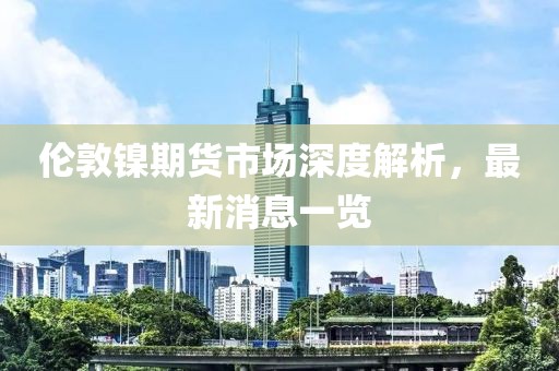 伦敦镍期货市场深度解析，最新消息一览