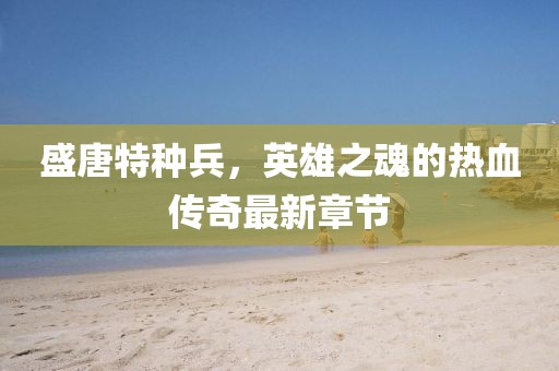 盛唐特种兵，英雄之魂的热血传奇最新章节