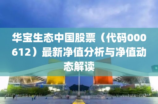 华宝生态中国股票（代码000612）最新净值分析与净值动态解读