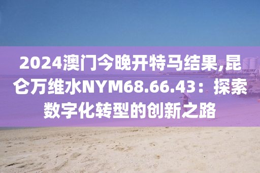 2024澳门今晚开特马结果,昆仑万维水NYM68.66.43：探索数字化转型的创新之路